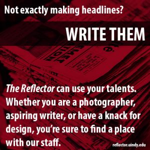 Not exactly making headlines? Write them! The Reflector can use your talents whether you are a photographer, aspiring writer, or have a knack for design, you're sure to find a place with our staff. reflector.uindy.edu